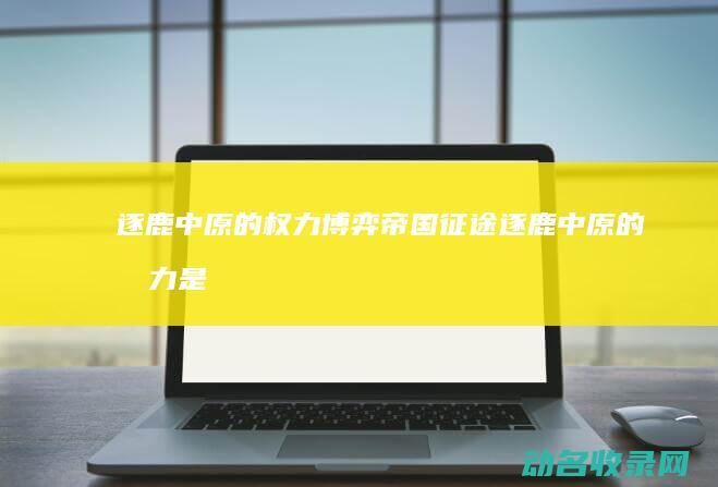 逐鹿中原的权力博弈 帝国征途 (逐鹿中原的权力是什么)