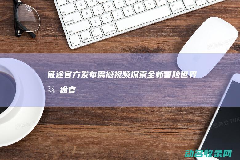 征途 官方发布震撼视频 探索全新冒险世界 (征途官网更新公告)